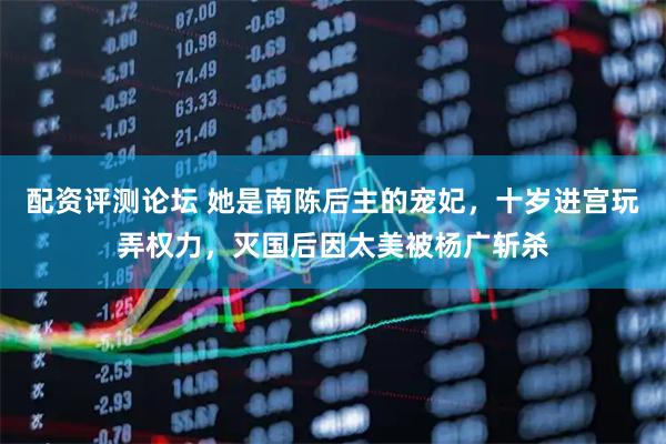 配资评测论坛 她是南陈后主的宠妃，十岁进宫玩弄权力，灭国后因太美被杨广斩杀