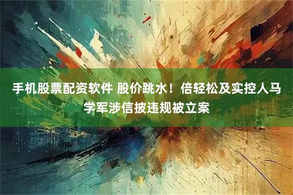 手机股票配资软件 股价跳水！倍轻松及实控人马学军涉信披违规被立案