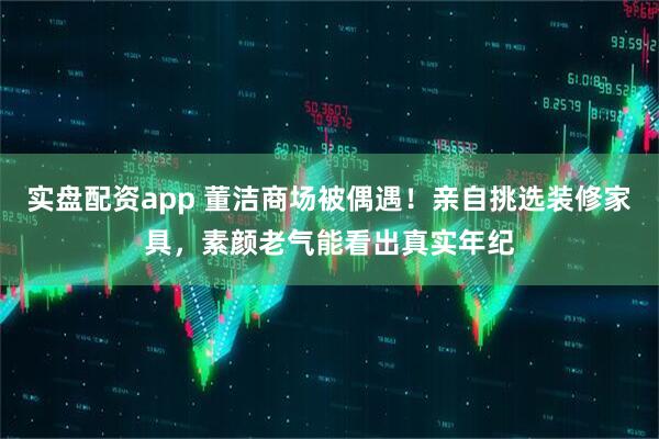 实盘配资app 董洁商场被偶遇！亲自挑选装修家具，素颜老气能看出真实年纪