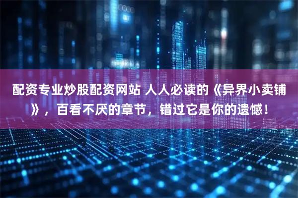 配资专业炒股配资网站 人人必读的《异界小卖铺》，百看不厌的章节，错过它是你的遗憾！