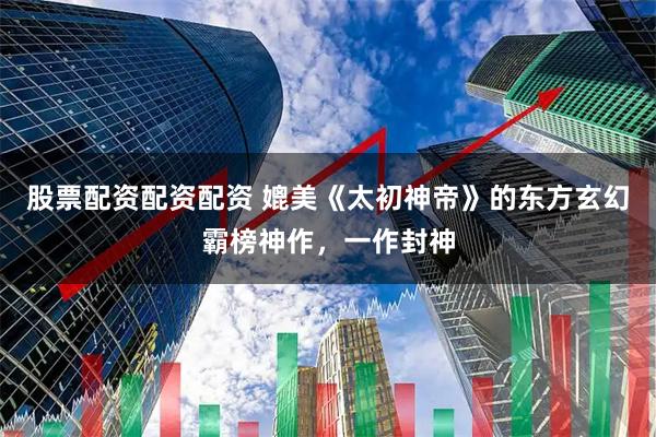 股票配资配资配资 媲美《太初神帝》的东方玄幻霸榜神作，一作封神