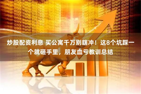 炒股配资利息 买公寓千万别瞎冲！这8个坑踩一个就砸手里，朋友血亏教训总结