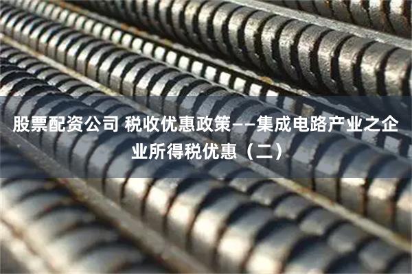 股票配资公司 税收优惠政策——集成电路产业之企业所得税优惠（二）