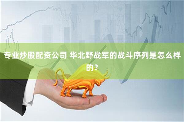 专业炒股配资公司 华北野战军的战斗序列是怎么样的？