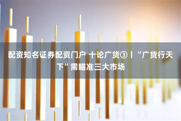 配资知名证券配资门户 十论广货③丨“广货行天下”需瞄准三大市场