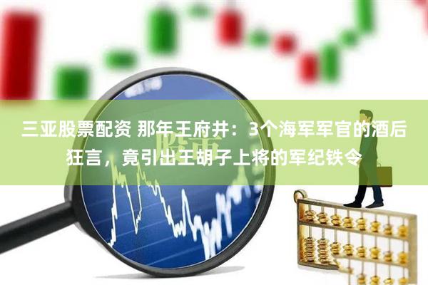 三亚股票配资 那年王府井：3个海军军官的酒后狂言，竟引出王胡子上将的军纪铁令