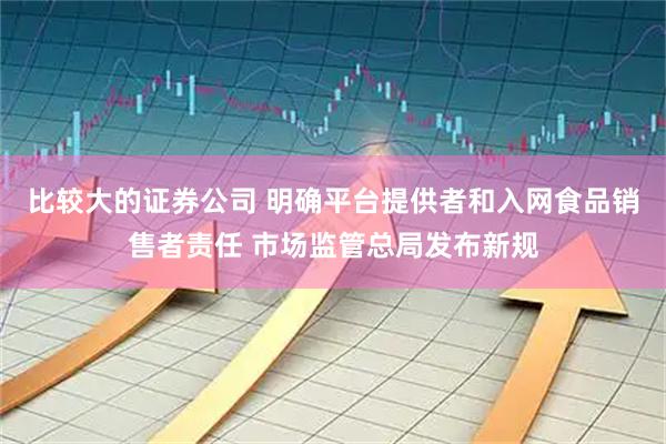 比较大的证券公司 明确平台提供者和入网食品销售者责任 市场监管总局发布新规