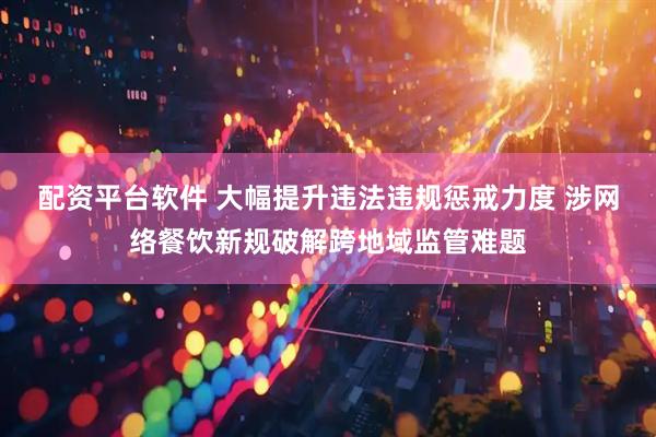 配资平台软件 大幅提升违法违规惩戒力度 涉网络餐饮新规破解跨地域监管难题
