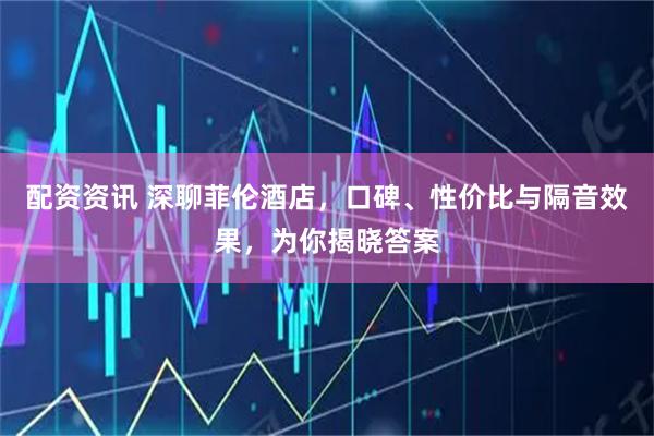 配资资讯 深聊菲伦酒店，口碑、性价比与隔音效果，为你揭晓答案