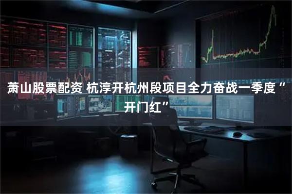 萧山股票配资 杭淳开杭州段项目全力奋战一季度“开门红”