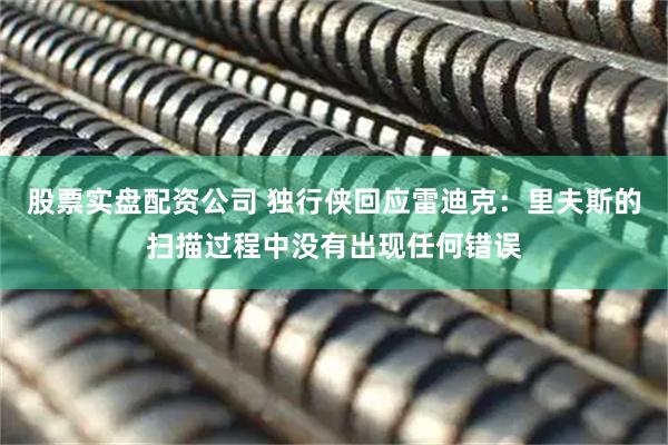 股票实盘配资公司 独行侠回应雷迪克：里夫斯的扫描过程中没有出现任何错误