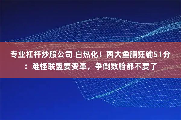 专业杠杆炒股公司 白热化！两大鱼腩狂输51分：难怪联盟要变革，争倒数脸都不要了